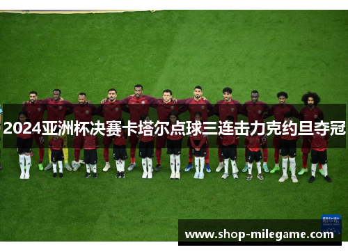 2024亚洲杯决赛卡塔尔点球三连击力克约旦夺冠