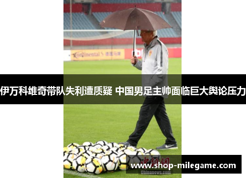 伊万科维奇带队失利遭质疑 中国男足主帅面临巨大舆论压力