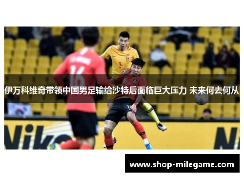 伊万科维奇带领中国男足输给沙特后面临巨大压力 未来何去何从